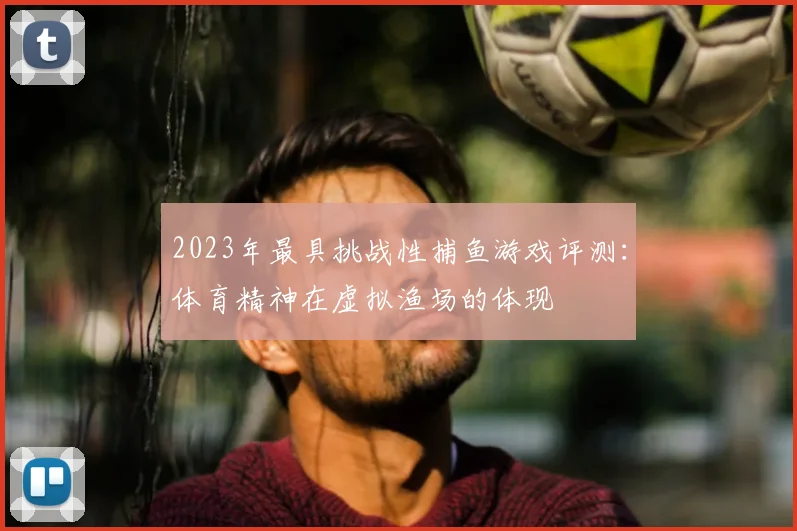 2023年最具挑战性捕鱼游戏评测：体育精神在虚拟渔场的体现