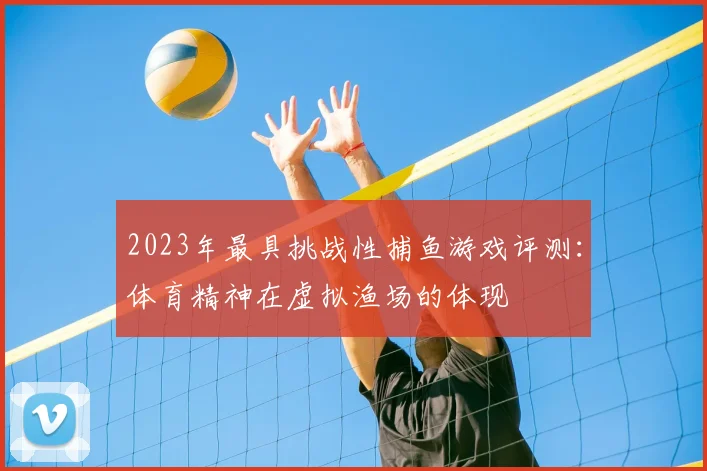 2023年最具挑战性捕鱼游戏评测：体育精神在虚拟渔场的体现